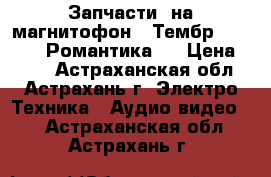 Запчасти  на магнитофон “ Тембр - 2 “   “ Романтика “ › Цена ­ 200 - Астраханская обл., Астрахань г. Электро-Техника » Аудио-видео   . Астраханская обл.,Астрахань г.